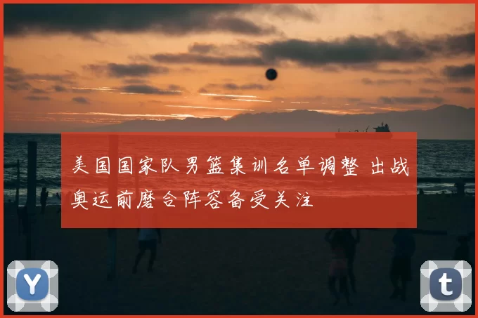 美国国家队男篮集训名单调整 出战奥运前磨合阵容备受关注