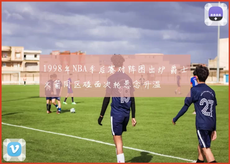 1998年NBA季后赛对阵图出炉 爵士火箭同区碰面次轮悬念升温