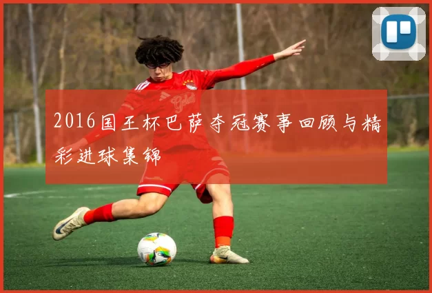 2016国王杯巴萨夺冠赛事回顾与精彩进球集锦