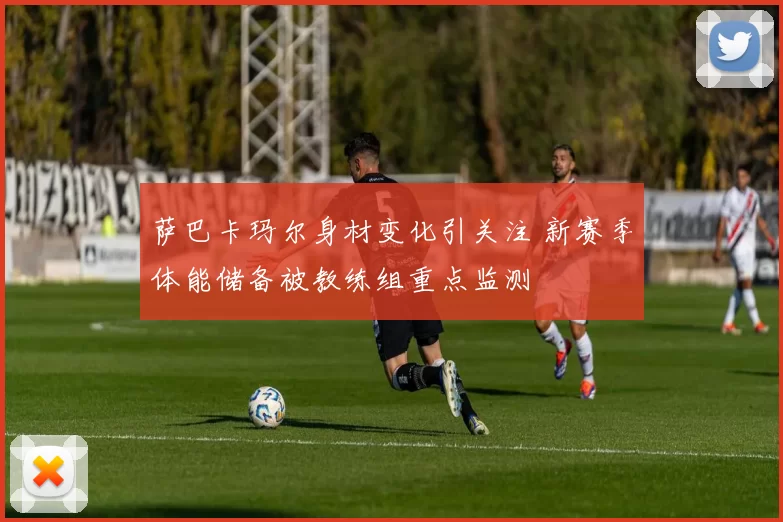 萨巴卡玛尔身材变化引关注 新赛季体能储备被教练组重点监测