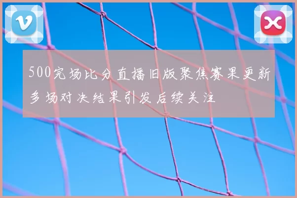 500完场比分直播旧版聚焦赛果更新多场对决结果引发后续关注