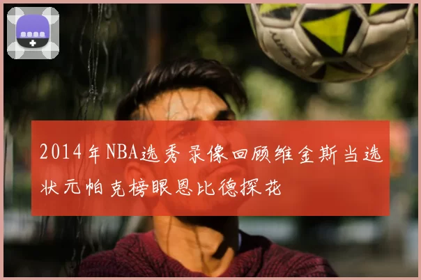 2014年NBA选秀录像回顾维金斯当选状元帕克榜眼恩比德探花