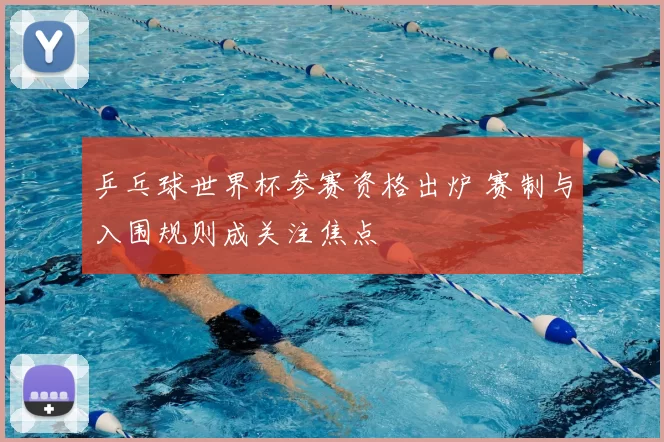 乒乓球世界杯参赛资格出炉 赛制与入围规则成关注焦点