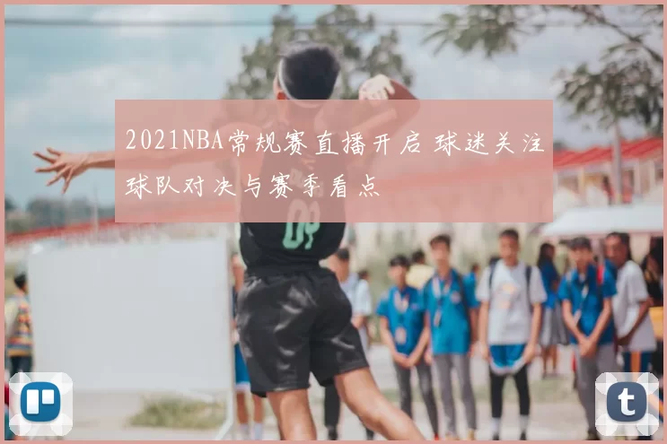 2021NBA常规赛直播开启 球迷关注球队对决与赛季看点