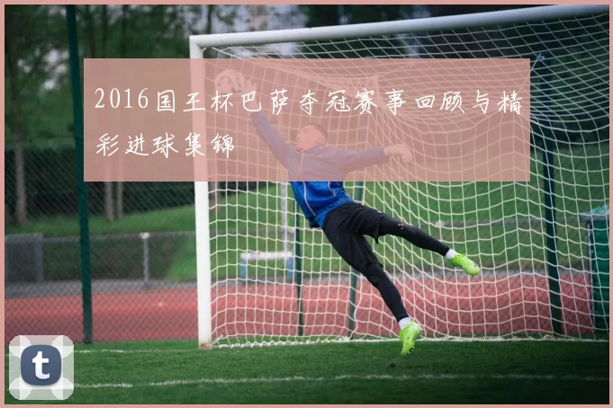 2016国王杯巴萨夺冠赛事回顾与精彩进球集锦