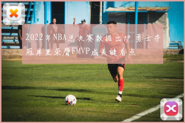 2022年NBA总决赛数据出炉 勇士夺冠库里荣膺FMVP成关键看点