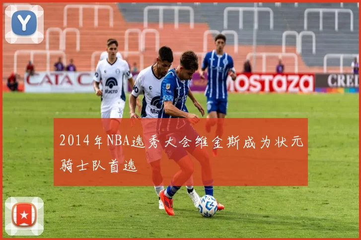 2014年NBA选秀大会维金斯成为状元骑士队首选