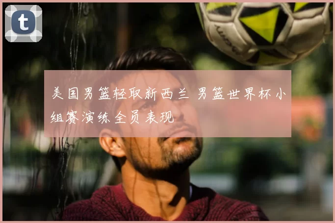 美国男篮轻取新西兰 男篮世界杯小组赛演练全员表现