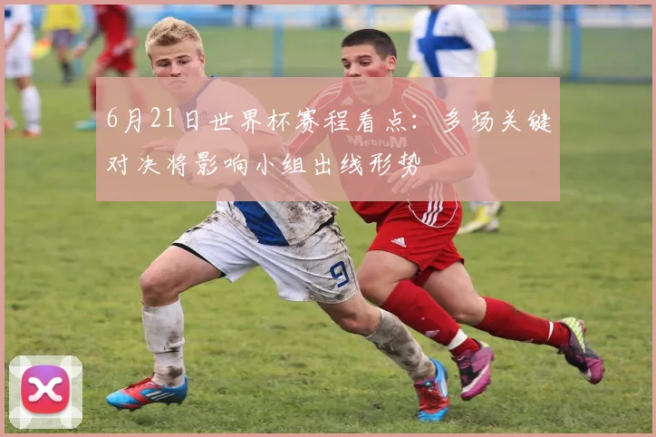 6月21日世界杯赛程看点:多场关键对决将影响小组出线形势