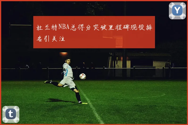 杜兰特NBA总得分突破里程碑现役排名引关注