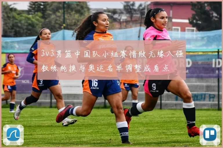 3v3男篮中国队小组赛惜败无缘八强教练轮换与奥运名单调整成看点