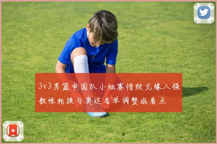 3v3男篮中国队小组赛惜败无缘八强教练轮换与奥运名单调整成看点