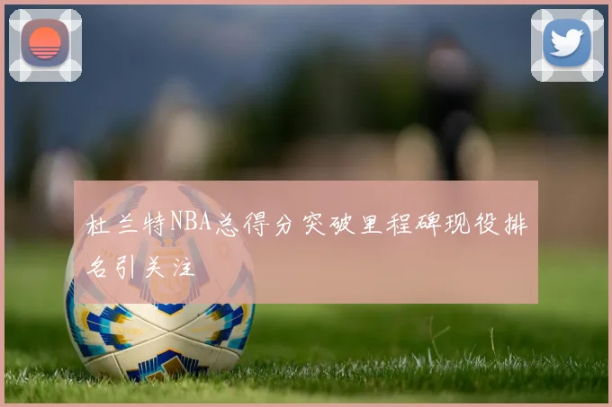 杜兰特NBA总得分突破里程碑现役排名引关注