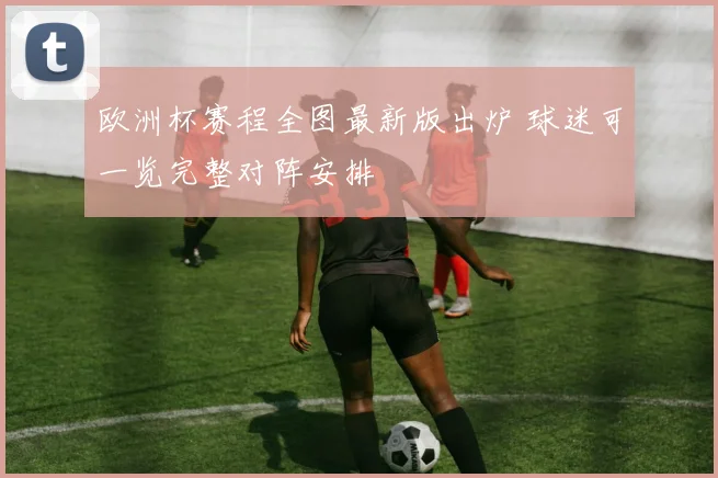 欧洲杯赛程全图最新版出炉 球迷可一览完整对阵安排